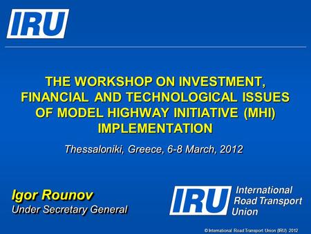 © International Road Transport Union (IRU) 2012 THE WORKSHOP ON INVESTMENT, FINANCIAL AND TECHNOLOGICAL ISSUES OF MODEL HIGHWAY INITIATIVE (MHI) IMPLEMENTATION.