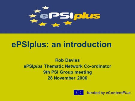 EPSIplus: an introduction Rob Davies ePSIplus Thematic Network Co-ordinator 9th PSI Group meeting 28 November 2006 funded by eContentPlus.