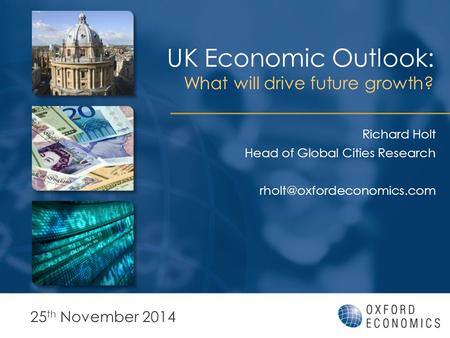 UK Economic Outlook: What will drive future growth? 25 th November 2014 Richard Holt Head of Global Cities Research