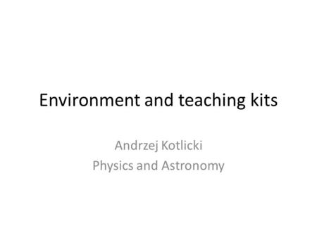 Environment and teaching kits Andrzej Kotlicki Physics and Astronomy.