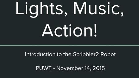 Lights, Music, Action! Introduction to the Scribbler2 Robot PUWT - November 14, 2015.