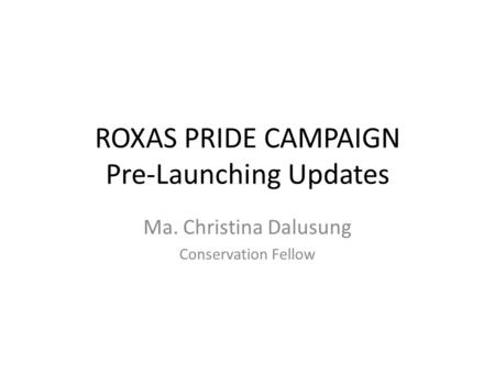 ROXAS PRIDE CAMPAIGN Pre-Launching Updates Ma. Christina Dalusung Conservation Fellow.