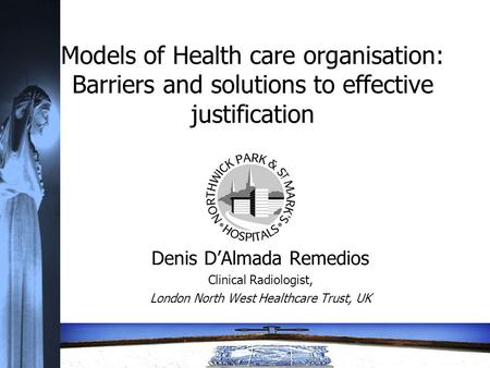 Models of Health care organisation: Barriers and solutions to effective justification Denis D’Almada Remedios Clinical Radiologist, London North West Healthcare.