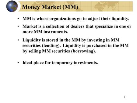 1 Money Market (MM) MM is where organizations go to adjust their liquidity. Market is a collection of dealers that specialize in one or more MM instruments.