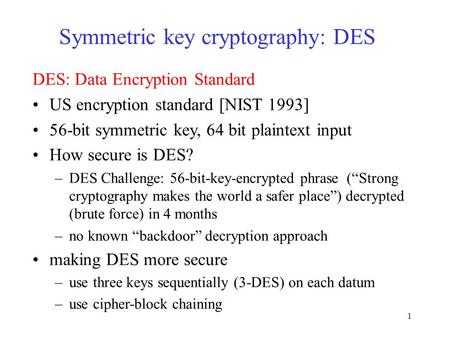 1 Symmetric key cryptography: DES DES: Data Encryption Standard US encryption standard [NIST 1993] 56-bit symmetric key, 64 bit plaintext input How secure.