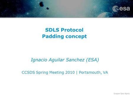 SDLS Protocol Padding concept Ignacio Aguilar Sanchez (ESA) CCSDS Spring Meeting 2010 | Portsmouth, VA.