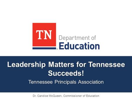 Leadership Matters for Tennessee Succeeds! Tennessee Principals Association Dr. Candice McQueen, Commissioner of Education.