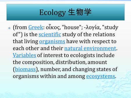 Ecology 生物学  (from Greek: οἶκος, house; -λογία, study of) is the scientific study of the relations that living organisms have with respect to each.