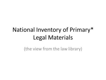 National Inventory of Primary* Legal Materials (the view from the law library)