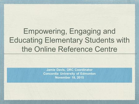 Empowering, Engaging and Educating Elementary Students with the Online Reference Centre Jamie Davis, ORC Coordinator Concordia University of Edmonton November.