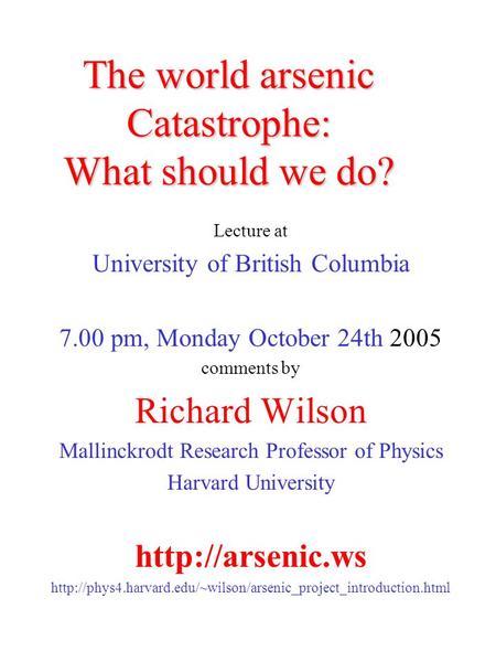 The world arsenic Catastrophe: What should we do? Lecture at University of British Columbia 7.00 pm, Monday October 24th 2005 comments by Richard Wilson.