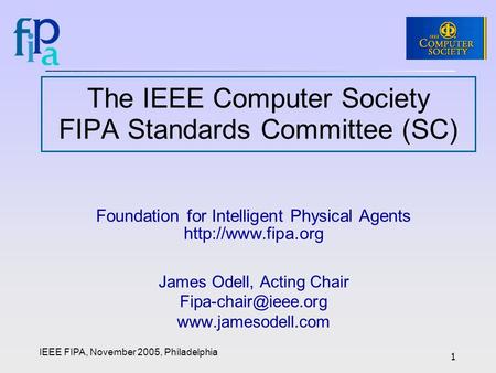 IEEE FIPA, November 2005, Philadelphia 1 The IEEE Computer Society FIPA Standards Committee (SC) Foundation for Intelligent Physical Agents