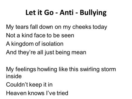 Let it Go - Anti - Bullying My tears fall down on my cheeks today Not a kind face to be seen A kingdom of isolation And they’re all just being mean My.