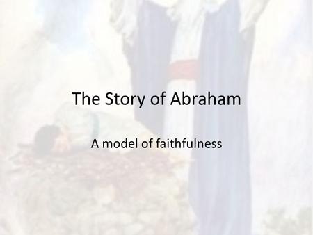 The Story of Abraham A model of faithfulness. Gen 12 Abram in Ur (Mesopotamian city) – Brings wife: Sarai & nephew: Lot – God calls him out to a new land.