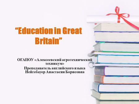 “Education in Great Britain” ОГАПОУ «Алексеевский агротехнический техникум» Преподаватель английского языка Нейгебауер Анастасия Борисовна.