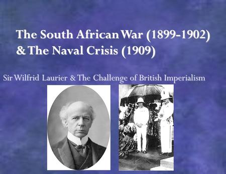 The South African War (1899-1902) & The Naval Crisis (1909) Sir Wilfrid Laurier & The Challenge of British Imperialism.