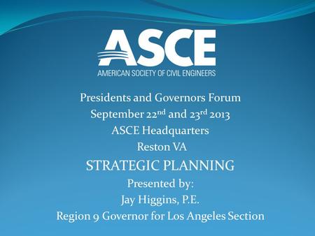 Presidents and Governors Forum September 22 nd and 23 rd 2013 ASCE Headquarters Reston VA STRATEGIC PLANNING Presented by: Jay Higgins, P.E. Region 9 Governor.