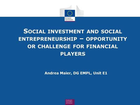 S OCIAL INVESTMENT AND SOCIAL ENTREPRENEURSHIP – OPPORTUNITY OR CHALLENGE FOR FINANCIAL PLAYERS Andrea Maier, DG EMPL, Unit E1.