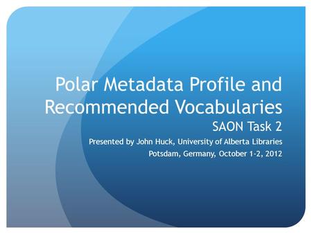 Polar Metadata Profile and Recommended Vocabularies SAON Task 2 Presented by John Huck, University of Alberta Libraries Potsdam, Germany, October 1-2,