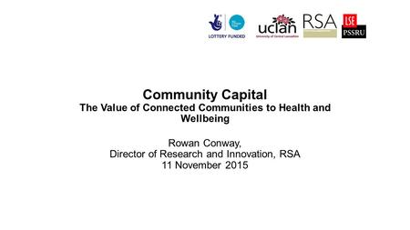 Community Capital The Value of Connected Communities to Health and Wellbeing Rowan Conway, Director of Research and Innovation, RSA 11 November 2015.