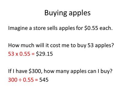 Buying apples Imagine a store sells apples for $0.55 each. How much will it cost me to buy 53 apples? 53 x 0.55 = $29.15 If I have $300, how many apples.