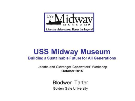 USS Midway Museum Building a Sustainable Future for All Generations Jacobs and Clevenger Casewriters’ Workshop October 2015 Blodwen Tarter Golden Gate.