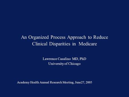 An Organized Process Approach to Reduce Clinical Disparities in Medicare Lawrence Casalino MD, PhD University of Chicago Academy Health Annual Research.