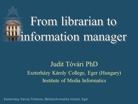 Judit Tóvári PhD Eszterházy Károly College, Eger (Hungary) Institute of Media Informatics From librarian to information manager.