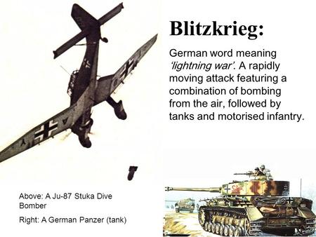 Blitzkrieg: German word meaning ‘lightning war’. A rapidly moving attack featuring a combination of bombing from the air, followed by tanks and motorised.