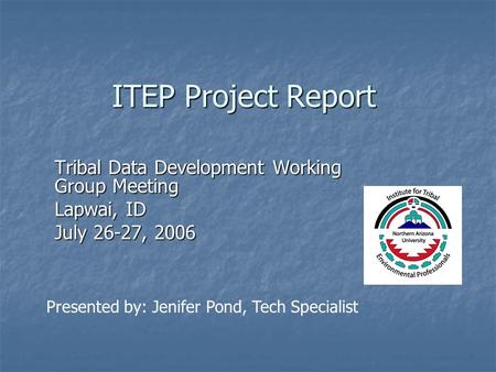 ITEP Project Report Tribal Data Development Working Group Meeting Lapwai, ID July 26-27, 2006 Presented by: Jenifer Pond, Tech Specialist.