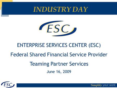 Simplify your work INDUSTRY DAY ENTERPRISE SERVICES CENTER (ESC) Federal Shared Financial Service Provider Teaming Partner Services June 16, 2009.