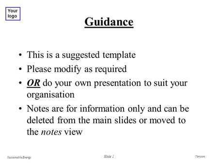 Version : Sustainable Energy Your logo Slide 1 Guidance This is a suggested template Please modify as required OR do your own presentation to suit your.
