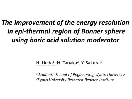 The improvement of the energy resolution in epi-thermal region of Bonner sphere using boric acid solution moderator H. Ueda1, H. Tanaka2, Y. Sakurai2.