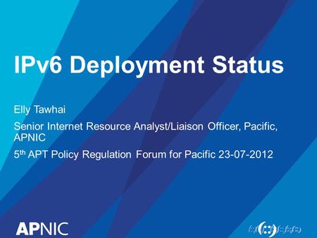 IPv6 Deployment Status Elly Tawhai Senior Internet Resource Analyst/Liaison Officer, Pacific, APNIC 5 th APT Policy Regulation Forum for Pacific 23-07-2012.