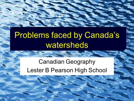 Problems faced by Canada’s watersheds Canadian Geography Lester B Pearson High School.