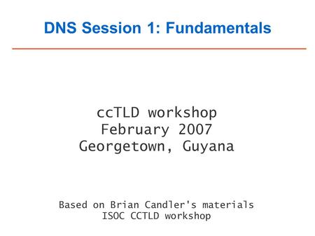 DNS Session 1: Fundamentals ccTLD workshop February 2007 Georgetown, Guyana Based on Brian Candler's materials ISOC CCTLD workshop.