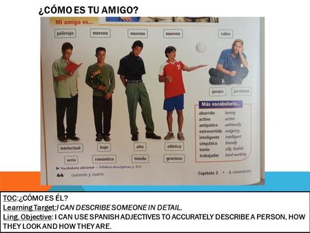 ¿CÓMO ES TU AMIGO? TOC:¿CÓMO ES ÉL? Learning Target:I CAN DESCRIBE SOMEONE IN DETAIL. Ling. Objective: I CAN USE SPANISH ADJECTIVES TO ACCURATELY DESCRIBE.