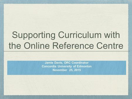 Supporting Curriculum with the Online Reference Centre Jamie Davis, ORC Coordinator Concordia University of Edmonton November 25, 2015.