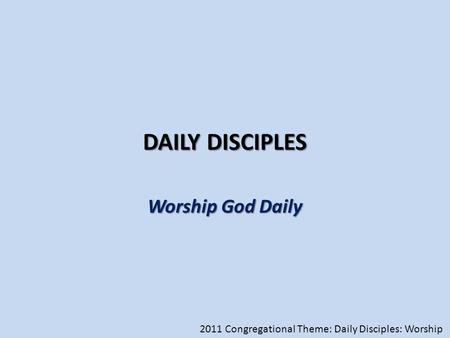 DAILY DISCIPLES Worship God Daily 2011 Congregational Theme: Daily Disciples: Worship.