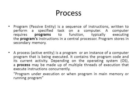 Process Program (Passive Entity) is a sequence of instructions, written to perform a specified task on a computer. A computer requires programs to function,