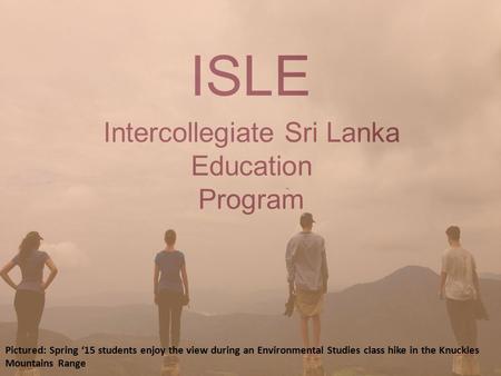 Intercollegiate Sri Lanka Education Program ISLE Pictured: Spring ‘15 students enjoy the view during an Environmental Studies class hike in the Knuckles.