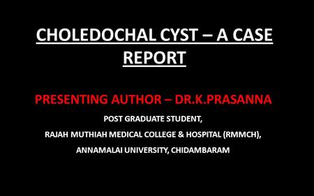 CHOLEDOCHAL CYST – A CASE REPORT PRESENTING AUTHOR – DR.K.PRASANNA POST GRADUATE STUDENT, RAJAH MUTHIAH MEDICAL COLLEGE & HOSPITAL (RMMCH), ANNAMALAI UNIVERSITY,