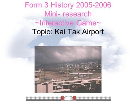 Form 3 History 2005-2006 Mini- research ~Interactive Game~ Topic: Kai Tak Airport.