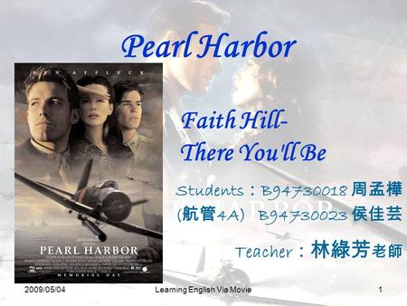 2009/05/04Learning English Via Movie1 Pearl Harbor Students ： B94730018 周孟樺 ( 航管 4A) B94730023 侯佳芸 Teacher ： 林綠芳 老師 Faith Hill- There You'll Be.