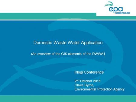 Domestic Waste Water Application (An overview of the GIS elements of the DWWA ) Irlogi Conference 2 nd October 2015 Claire Byrne, Environmental Protection.