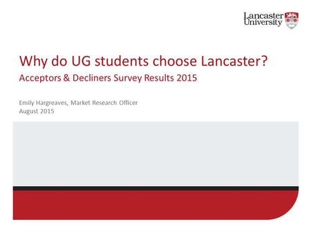 Why do UG students choose Lancaster? Acceptors & Decliners Survey Results 2015 Emily Hargreaves, Market Research Officer August 2015.