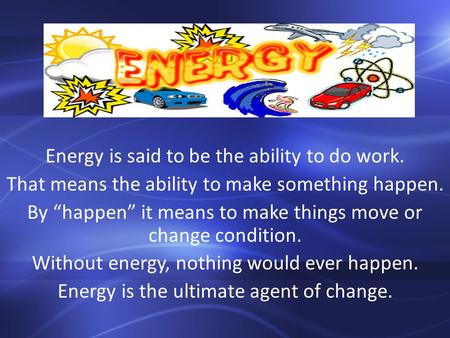 Energy is said to be the ability to do work. That means the ability to make something happen. By “happen” it means to make things move or change condition.