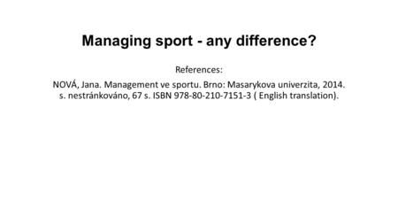 Managing sport - any difference? References: NOVÁ, Jana. Management ve sportu. Brno: Masarykova univerzita, 2014. s. nestránkováno, 67 s. ISBN 978-80-210-7151-3.