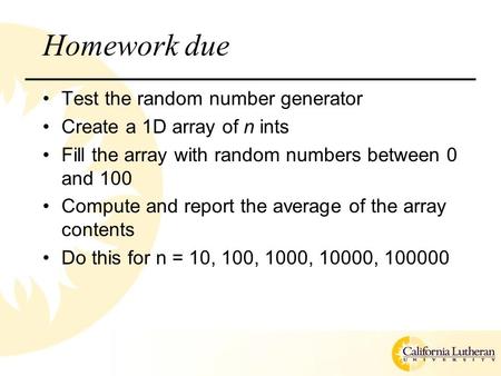 Homework due Test the random number generator Create a 1D array of n ints Fill the array with random numbers between 0 and 100 Compute and report the average.