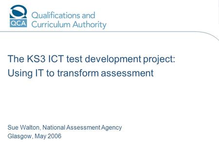 The KS3 ICT test development project: Using IT to transform assessment Sue Walton, National Assessment Agency Glasgow, May 2006 Add name hereAdd date.